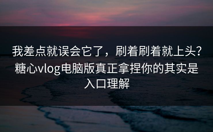 我差点就误会它了，刷着刷着就上头？糖心vlog电脑版真正拿捏你的其实是入口理解