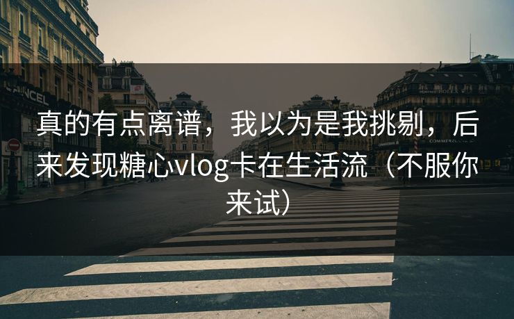 真的有点离谱，我以为是我挑剔，后来发现糖心vlog卡在生活流（不服你来试）