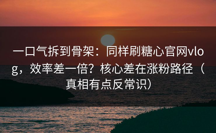 一口气拆到骨架：同样刷糖心官网vlog，效率差一倍？核心差在涨粉路径（真相有点反常识）